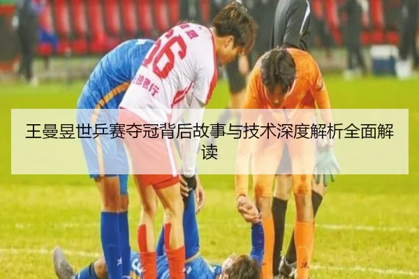 王曼昱世乒赛夺冠背后故事与技术深度解析全面解读
